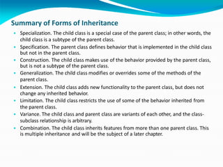 Summary of Forms of Inheritance
• Specialization. The child class is a special case of the parent class; in other words, the
child class is a subtype of the parent class.
• Specification. The parent class defines behavior that is implemented in the child class
but not in the parent class.
• Construction. The child class makes use of the behavior provided by the parent class,
but is not a subtype of the parent class.
• Generalization. The child class modifies or overrides some of the methods of the
parent class.
• Extension. The child class adds new functionality to the parent class, but does not
change any inherited behavior.
• Limitation. The child class restricts the use of some of the behavior inherited from
the parent class.
• Variance. The child class and parent class are variants of each other, and the class-
subclass relationship is arbitrary.
• Combination. The child class inherits features from more than one parent class. This
is multiple inheritance and will be the subject of a later chapter.
 
