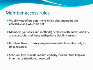 Member access rules
⚫Visibility modifiers determine which class members are
accessible and which do not
⚫Members (variables and methods) declared with public visibility
are accessible, and those with private visibility are not
⚫Problem: How to make class/instance variables visible only to
its subclasses?
⚫Solution: Java provides a third visibility modifier that helps in
inheritance situations: protected
 