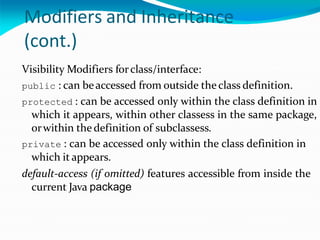 Modifiers and Inheritance
(cont.)
Visibility Modifiers forclass/interface:
public : can beaccessed from outside the class definition.
protected : can be accessed only within the class definition in
which it appears, within other classess in the same package,
orwithin the definition of subclassess.
private : can be accessed only within the class definition in
which it appears.
default-access (if omitted) features accessible from inside the
current Java package
 