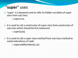“super” uses
 ‘super’ is a keyword used to refer to hidden variables of super
class from sub class.
 super.a=a;
 It is used to call a constructor of super class from constructor of
sub class which should be first statement.
 super(a,b);
 It is used to call a super class method from sub class method to
avoid redundancy of code
 super.addNumbers(a, b);
 
