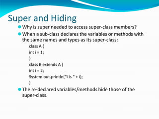 Super and Hiding
⚫Why is super needed to access super-class members?
⚫When a sub-class declares the variables or methods with
the same names and types as its super-class:
class A {
int i = 1;
}
class B extends A {
int i = 2;
System.out.println(“i is “ + i);
}
⚫The re-declared variables/methods hide those of the
super-class.
 