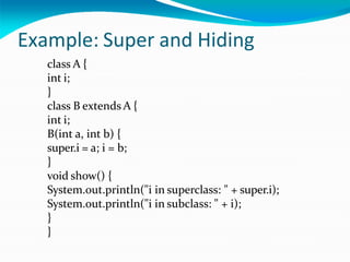 Example: Super and Hiding
class A {
int i;
}
class B extends A {
int i;
B(int a, int b) {
super.i = a; i = b;
}
void show() {
System.out.println("i in superclass: " + super.i);
System.out.println("i in subclass: " + i);
}
}
 
