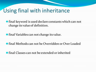 Using final with inheritance
⚫final keyword is used declare constants which can not
change itsvalueof definition.
⚫final Variables can not change itsvalue.
⚫final Methods can not be Overridden or Over Loaded
⚫final Classes can not be extended or inherited
 