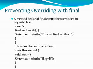 Preventing Overriding with final
⚫A method declared final cannot beoverridden in
anysub-class:
class A {
final void meth() {
System.out.println("This isa final method.");
}
}
Thisclass declaration is illegal:
class B extends A {
void meth() {
System.out.println("Illegal!");
}
}
 