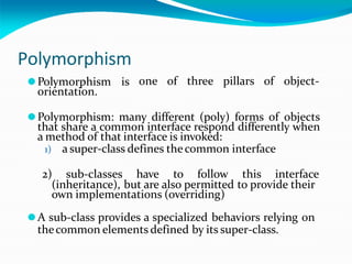 Polymorphism
one of three pillars of object-
⚫Polymorphism is
orientation.
⚫Polymorphism: many different (poly) forms of objects
that share a common interface respond differently when
a method of that interface is invoked:
1) a super-class defines thecommon interface
2) sub-classes have to follow this interface
(inheritance), but are also permitted to provide their
own implementations (overriding)
⚫A sub-class provides a specialized behaviors relying on
thecommon elements defined by its super-class.
 
