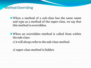 Method Overriding
⚫When a method of a sub-class has the same name
and type as a method of the super-class, we say that
this method is overridden.
⚫When an overridden method is called from within
thesub-class:
1) itwill always referto thesub-class method
2) super-class method is hidden
 
