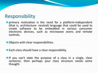 Responsibility
⚫primary motivation is the need for a platform-independent
(that is, architecture- neutral) language that could be used to
create software to be embedded in various consumer
electronic devices, such as microwave ovens and remote
controls.
⚫Objects with clear responsibilities.
⚫Each class should have a clear responsibility.
⚫If you can't state the purpose of a class in a single, clear
sentence, then perhaps your class structure needs some
thought.
 