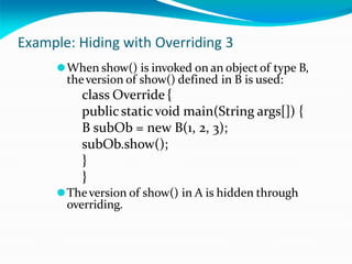 Example: Hiding with Overriding 3
⚫When show() is invoked on an objectof type B,
theversion of show() defined in B is used:
class Override {
publicstaticvoid main(String args[]) {
B subOb = new B(1, 2, 3);
subOb.show();
}
}
⚫Theversion of show() in A is hidden through
overriding.
 