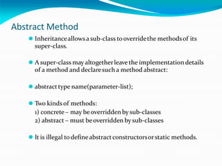 Abstract Method
⚫ Inheritanceallowsa sub-class tooverridethe methodsof its
super-class.
⚫ A super-class may altogetherleavethe implementationdetails
of a method and declaresuch a method abstract:
⚫ abstracttype name(parameter-list);
⚫ Two kinds of methods:
1) concrete – may beoverriddenby sub-classes
2) abstract – must beoverridden by sub-classes
⚫ It is illegal todefineabstractconstructorsorstatic methods.
 