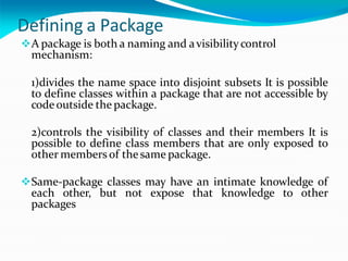 Defining a Package
A package is both a naming and avisibilitycontrol
mechanism:
1)divides the name space into disjoint subsets It is possible
to define classes within a package that are not accessible by
code outside the package.
2)controls the visibility of classes and their members It is
possible to define class members that are only exposed to
other members of the same package.
Same-package classes may have an intimate knowledge of
each other, but not expose that knowledge to other
packages
 