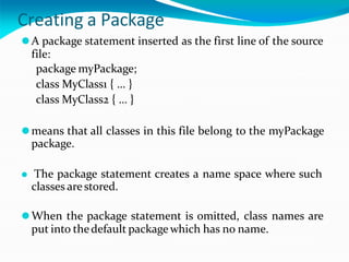 Creating a Package
⚫A package statement inserted as the first line of the source
file:
package myPackage;
class MyClass1 { … }
class MyClass2 { … }
⚫means that all classes in this file belong to the myPackage
package.
⚫ The package statement creates a name space where such
classes arestored.
⚫When the package statement is omitted, class names are
put into thedefault package which has no name.
 