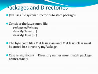 Packages and Directories
⚫Java uses file system directories to store packages.
⚫Consider the Java source file:
package myPackage;
class MyClass1 { … }
class MyClass2 { … }
⚫The byte code files MyClass1.class and MyClass2.class must
bestored in adirectory myPackage.
⚫Case is significant! Directory names must match package
namesexactly.
 