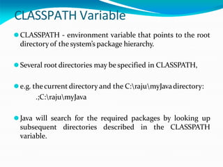 CLASSPATH Variable
⚫CLASSPATH - environment variable that points to the root
directoryof the system’s package hierarchy.
⚫Several root directories may be specified in CLASSPATH,
⚫e.g. thecurrent directory and the C:rajumyJavadirectory:
.;C:rajumyJava
⚫Java will search for the required packages by looking up
subsequent directories described in the CLASSPATH
variable.
 