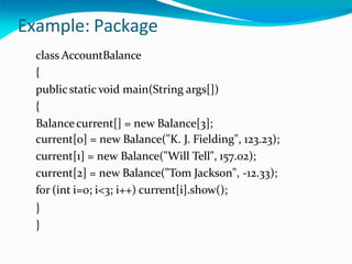 Example: Package
class AccountBalance
{
publicstatic void main(String args[])
{
Balancecurrent[] = new Balance[3];
current[0] = new Balance("K. J. Fielding", 123.23);
current[1] = new Balance("Will Tell", 157.02);
current[2] = new Balance("Tom Jackson", -12.33);
for (int i=0; i<3; i++) current[i].show();
}
}
 
