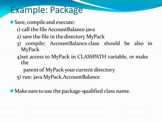 Example: Package
⚫Save, compileand execute:
1) call the file AccountBalance.java
2) save the file in thedirectory MyPack
3) compile; AccountBalance.class should be also in
MyPack
4)set access to MyPack in CLASSPATH variable, or make
the
parentof MyPack yourcurrent directory
5) run: java MyPack.AccountBalance
⚫Makesure to use the package-qualified class name.
 