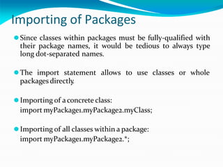 Importing of Packages
⚫Since classes within packages must be fully-qualified with
their package names, it would be tedious to always type
long dot-separated names.
⚫The import statement allows to use classes or whole
packagesdirectly
.
⚫Importing of aconcrete class:
import myPackage1.myPackage2.myClass;
⚫Importing of all classes within a package:
import myPackage1.myPackage2.*;
 