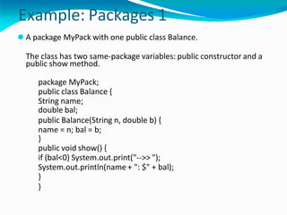 Example: Packages 1
⚫ A package MyPack with one public class Balance.
The class has two same-package variables: public constructor and a
public show method.
package MyPack;
public class Balance {
String name;
double bal;
public Balance(String n, double b) {
name = n; bal = b;
}
public void show() {
if (bal<0) System.out.print("-->> ");
System.out.println(name + ": $" + bal);
}
}
 