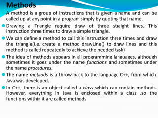 Methods
⚫A method is a group of instructions that is given a name and can be
called up at any point in a program simply by quoting that name.
⚫Drawing a Triangle require draw of three straight lines. This
instruction three times to draw a simple triangle.
⚫We can define a method to call this instruction three times and draw
the triangle(i.e. create a method drawLine() to draw lines and this
method is called repeatedly to achieve the needed task)
⚫The idea of methods appears in all programming languages, although
sometimes it goes under the name functions and sometimes under
the name procedures.
⚫The name methods is a throw-back to the language C++, from which
Java was developed.
⚫In C++, there is an object called a class which can contain methods.
However, everything in Java is enclosed within a class .so the
functions within it are called methods
 