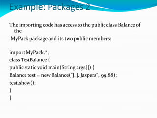 Example: Packages 2
The importing code has access to the publicclass Balanceof
the
MyPack package and its two public members:
import MyPack.*;
class TestBalance {
publicstaticvoid main(String args[]) {
Balance test = new Balance("J. J. Jaspers", 99.88);
test.show();
}
}
 