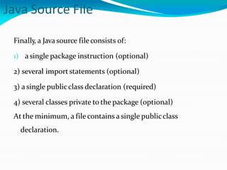 Java Source File
Finally, a Java source fileconsists of:
1) asingle package instruction (optional)
2) several importstatements (optional)
3) a single publicclass declaration (required)
4) several classes private to the package (optional)
At the minimum, a file contains a single publicclass
declaration.
 