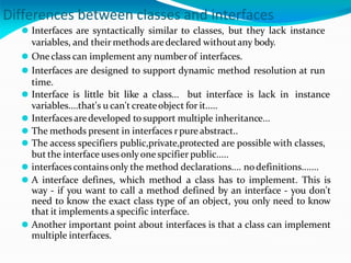 Differences between classes and interfaces
⚫ Interfaces are syntactically similar to classes, but they lack instance
variables, and their methods aredeclared withoutany body.
⚫ Oneclass can implement any number of interfaces.
⚫ Interfaces are designed to support dynamic method resolution at run
time.
⚫ Interface is little bit like a class... but interface is lack in instance
variables....that's u can't createobject for it.....
⚫ Interfaces aredeveloped tosupport multiple inheritance...
⚫ The methods present in interfaces rpure abstract..
⚫ The access specifiers public,private,protected are possible with classes,
but the interface uses onlyonespcifier public.....
⚫ interfacescontains only the method declarations.... nodefinitions.......
⚫ A interface defines, which method a class has to implement. This is
way - if you want to call a method defined by an interface - you don't
need to know the exact class type of an object, you only need to know
that it implements a specific interface.
⚫ Another important point about interfaces is that a class can implement
multiple interfaces.
 