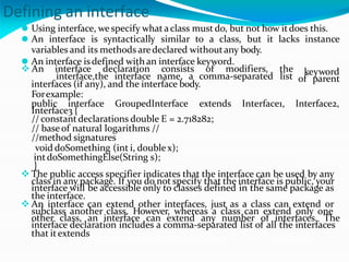 Defining an interface
⚫ Using interface, we specify whata class must do, but not how itdoes this.
⚫ An interface is syntactically similar to a class, but it lacks instance
variables and its methods aredeclared withoutany body.
⚫ An interface isdefined with an interface keyword.
keyword
of parent
 An interface declaration consists of modifiers, the
interface,the interface name, a comma-separated list
interfaces (if any), and the interface body.
Forexample:
public interface GroupedInterface extends Interface1, Interface2,
Interface3 {
// constantdeclarations double E = 2.718282;
// baseof natural logarithms //
//method signatures
void doSomething (int i, doublex);
intdoSomethingElse(String s);
}
 The public access specifier indicates that the interface can be used by any
class in any package. If you do not specify that the interface is public, your
interface will be accessible only to classes defined in the same package as
the interface.
 An interface can extend other interfaces, just as a class can extend or
subclass another class. However, whereas a class can extend only one
other class, an interface can extend any number of interfaces. The
interface declaration includes a comma-separated list of all the interfaces
that itextends
 