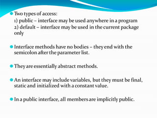 ⚫Two types of access:
1) public – interface may be used anywhere in a program
2) default – interface may be used in the current package
only
⚫Interface methods have no bodies – theyend with the
semicolon after the parameter list.
⚫Theyareessentially abstract methods.
⚫An interface may include variables, but they must be final,
static and initialized with a constant value.
⚫In a public interface, all membersare implicitly public.
 