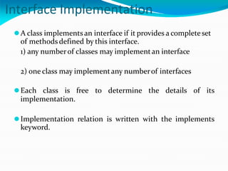 Interface Implementation
⚫A class implements an interface if it provides a completeset
of methodsdefined by this interface.
1) any numberof classes may implementan interface
2) one class may implementany numberof interfaces
⚫Each class is free to determine the details of its
implementation.
⚫Implementation relation is written with the implements
keyword.
 