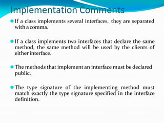 Implementation Comments
⚫If a class implements several interfaces, they are separated
with acomma.
⚫If a class implements two interfaces that declare the same
method, the same method will be used by the clients of
either interface.
⚫The methods that implement an interface must be declared
public.
⚫The type signature of the implementing method must
match exactly the type signature specified in the interface
definition.
 
