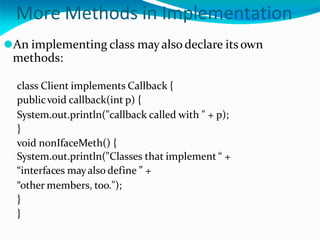 More Methods in Implementation
⚫An implementing class mayalso declare its own
methods:
class Client implements Callback {
publicvoid callback(int p) {
System.out.println("callback called with " + p);
}
void nonIfaceMeth() {
System.out.println("Classes that implement “ +
“interfaces mayalso define ” +
“other members, too.");
}
}
 
