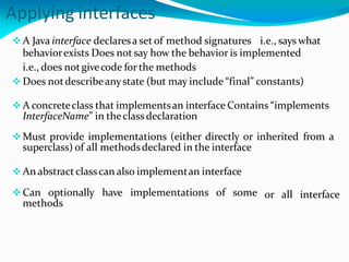 Applying interfaces
A Java interface declaresa set of method signatures i.e., says what
behaviorexists Does not say how the behavior is implemented
i.e., does notgivecode for the methods
 Does notdescribeanystate (but may include “final” constants)
 A concreteclass that implementsan interface Contains “implements
InterfaceName” in theclass declaration
Must provide implementations (either directly or inherited from a
superclass) of all methodsdeclared in the interface
or all interface
 An abstract classcan also implementan interface
Can optionally have implementations of some
methods
 