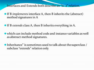⚫Interfaces and Extends both describe an “is- a” relation.
⚫If B implements interface A, then B inherits the (abstract)
method signatures in A
⚫If B extends class A, then B inherits everything in A.
⚫which can include method code and instance variables as well
as abstract method signatures.
⚫Inheritance” is sometimes used to talk about thesuperclass /
subclass “extends” relation only
 