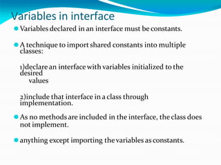 Variables in interface
⚫Variables declared in an interface must be constants.
⚫A technique to importshared constants into multiple
classes:
1)declarean interfacewith variables initialized to the
desired
values
2)include that interface in a class through
implementation.
⚫As no methodsare included in the interface, the class does
not implement.
⚫anything except importing thevariables as constants.
 