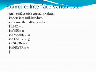 Example: Interface Variables 1
An interfacewith constant values:
import java.util.Random;
interface SharedConstants {
int NO = 0;
intYES = 1;
int MAYBE = 2;
int LATER = 3;
int SOON = 4;
int NEVER = 5;
}
 