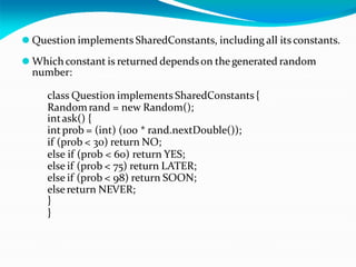 ⚫ Question implements SharedConstants, including all its constants.
⚫ Whichconstant is returned dependson the generated random
number:
class Question implements SharedConstants {
Randomrand = new Random();
intask() {
int prob = (int) (100 * rand.nextDouble());
if (prob < 30) return NO;
else if (prob < 60) return YES;
else if (prob < 75) return LATER;
else if (prob < 98) return SOON;
elsereturn NEVER;
}
}
 