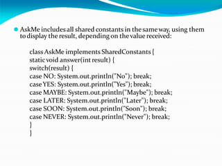 ⚫ AskMe includes all shared constants in the sameway, using them
todisplay the result, depending on thevalue received:
class AskMe implements SharedConstants {
staticvoid answer(intresult) {
switch(result) {
case NO: System.out.println("No"); break;
caseYES: System.out.println("Yes"); break;
case MAYBE: System.out.println("Maybe"); break;
case LATER: System.out.println("Later"); break;
case SOON: System.out.println("Soon"); break;
case NEVER: System.out.println("Never"); break;
}
}
 