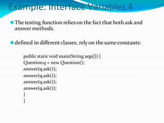 Example: Interface Variables 4
⚫The testing function relies on the fact that both ask and
answer methods.
⚫defined in differentclasses, relyon thesameconstants:
publicstaticvoid main(String args[]) {
Questionq = new Question();
answer(q.ask());
answer(q.ask());
answer(q.ask());
answer(q.ask());
}
}
 