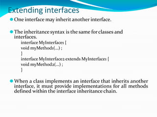 Extending interfaces
⚫One interface may inherit another interface.
⚫The inheritance syntax is the same forclasses and
interfaces.
interface MyInterface1 {
void myMethod1(…) ;
}
interface MyInterface2 extends MyInterface1 {
void myMethod2(…) ;
}
⚫When a class implements an interface that inherits another
interface, it must provide implementations for all methods
defined within the interface inheritance chain.
 