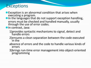Exceptions
⚫Exception is an abnormal condition that arises when
executing a program.
⚫In the languages that do not support exception handling,
errors must be checked and handled manually, usually
through the use of error codes.
⚫In contrast, Java:
1)provides syntactic mechanisms to signal, detect and
handle errors
2)ensures a clean separation between the code executed
in the
absence of errors and the code to handle various kinds of
errors
3)brings run-time error management into object-oriented
programming
 
