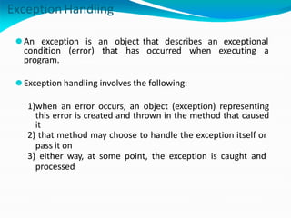 Exception Handling
that describes an exceptional
occurred when executing a
⚫An exception is an object
condition (error) that has
program.
⚫Exception handling involves the following:
1)when an error occurs, an object (exception) representing
this error is created and thrown in the method that caused
it
2) that method may choose to handle the exception itself or
pass it on
3) either way, at some point, the exception is caught and
processed
 
