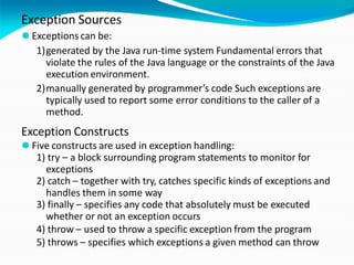 Exception Sources
⚫ Exceptions can be:
1)generated by the Java run-time system Fundamental errors that
violate the rules of the Java language or the constraints of the Java
execution environment.
2)manually generated by programmer’s code Such exceptions are
typically used to report some error conditions to the caller of a
method.
Exception Constructs
⚫ Five constructs are used in exception handling:
1) try – a block surrounding program statements to monitor for
exceptions
2) catch – together with try, catches specific kinds of exceptions and
handles them in some way
3) finally – specifies any code that absolutely must be executed
whether or not an exception occurs
4) throw – used to throw a specific exception from the program
5) throws – specifies which exceptions a given method can throw
 