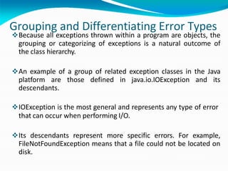 Grouping and Differentiating Error Types
Because all exceptions thrown within a program are objects, the
grouping or categorizing of exceptions is a natural outcome of
the class hierarchy.
An example of a group of related exception classes in the Java
platform are those defined in java.io.IOException and its
descendants.
IOException is the most general and represents any type of error
that can occur when performing I/O.
Its descendants represent more specific errors. For example,
FileNotFoundException means that a file could not be located on
disk.
 