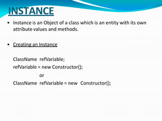 INSTANCE
• Instance is an Object of a class which is an entity with its own
attribute values and methods.
• Creating an Instance
ClassName refVariable;
refVariable = new Constructor();
or
ClassName refVariable = new Constructor();
 