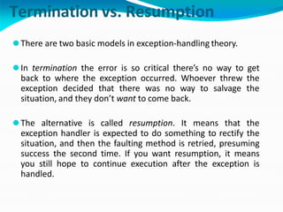 Termination vs. Resumption
⚫There are two basic models in exception-handling theory.
⚫In termination the error is so critical there’s no way to get
back to where the exception occurred. Whoever threw the
exception decided that there was no way to salvage the
situation, and they don’t want to come back.
⚫The alternative is called resumption. It means that the
exception handler is expected to do something to rectify the
situation, and then the faulting method is retried, presuming
success the second time. If you want resumption, it means
you still hope to continue execution after the exception is
handled.
 