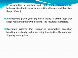⚫In resumption a method call that want resumption-like
behavior (i.e don’t throw an exception all a method that fixes
the problem.)
⚫Alternatively, place your try block inside a while loop that
keeps reentering the try block until the result is satisfactory.
⚫Operating systems that supported resumptive exception
handling eventually ended up using termination-like code and
skipping resumption.
 