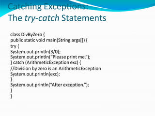 Catching Exceptions:
The try-catch Statements
class DivByZero {
public static void main(String args[]) {
try {
System.out.println(3/0);
System.out.println(“Please print me.”);
} catch (ArithmeticException exc) {
//Division by zero is an ArithmeticException
System.out.println(exc);
}
System.out.println(“After exception.”);
}
}
 