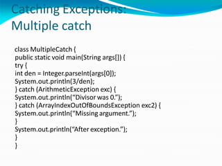 Catching Exceptions:
Multiple catch
class MultipleCatch {
public static void main(String args[]) {
try {
int den = Integer.parseInt(args[0]);
System.out.println(3/den);
} catch (ArithmeticException exc) {
System.out.println(“Divisor was 0.”);
} catch (ArrayIndexOutOfBoundsException exc2) {
System.out.println(“Missingargument.”);
}
System.out.println(“After exception.”);
}
}
 