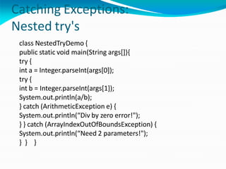 Catching Exceptions:
Nested try's
class NestedTryDemo {
public static void main(String args[]){
try {
int a = Integer.parseInt(args[0]);
try {
int b = Integer.parseInt(args[1]);
System.out.println(a/b);
} catch (ArithmeticException e) {
System.out.println(“Div by zero error!");
} } catch (ArrayIndexOutOfBoundsException) {
System.out.println(“Need 2 parameters!");
} } }
 