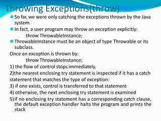 Throwing Exceptions(throw)
⚫So far, we were only catching the exceptions thrown by the Java
system.
⚫In fact, a user program may throw an exception explicitly:
throw ThrowableInstance;
⚫ThrowableInstance must be an object of type Throwable or its
subclass.
Once an exception is thrown by:
throw ThrowableInstance;
1) the flow of control stops immediately.
2)the nearest enclosing try statement is inspected if it has a catch
statement that matches the type of exception:
3) if one exists, control is transferred to that statement
4) otherwise, the next enclosing try statement is examined
5)if no enclosing try statement has a corresponding catch clause,
the default exception handler halts the program and prints the
stack
 