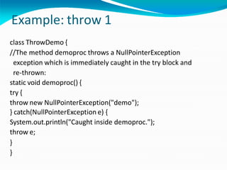 Example: throw 1
class ThrowDemo {
//The method demoproc throws a NullPointerException
exception which is immediately caught in the try block and
re-thrown:
static void demoproc() {
try {
throw new NullPointerException("demo");
} catch(NullPointerException e) {
System.out.println("Caught inside demoproc.");
throw e;
}
}
 